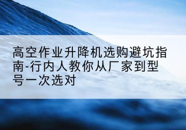 伽师升降平台厂家-高空作业升降机选购避坑指南-行内人教你从厂家到型号一次选对