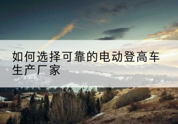 伽师电动登高车厂家-如何选择可靠的电动登高车生产厂家