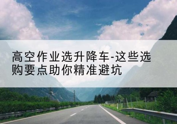 伽师升降车厂家-高空作业选升降车-这些选购要点助你*避坑