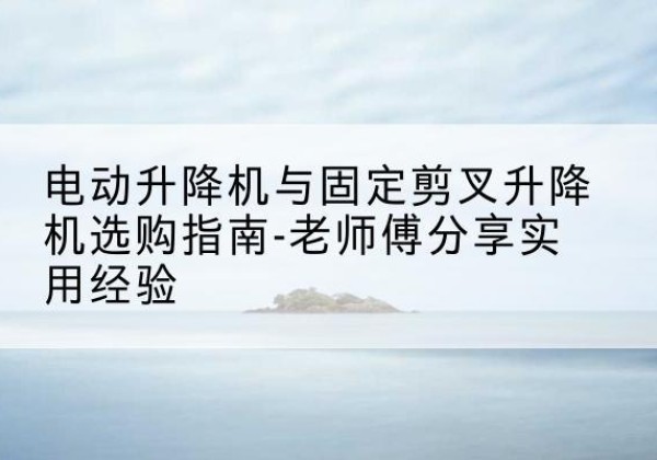 伽师电动升降机怎么选-电动升降机与固定剪叉升降机选购指南-老师傅分享实用经验