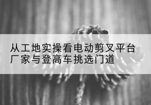 伽师电动剪叉升降平台厂家-从工地实操看电动剪叉平台厂家与登高车挑选门道