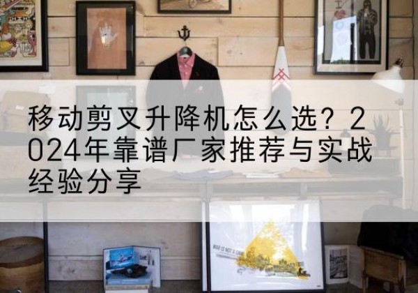 伽师升降平台厂家推荐-移动剪叉升降机怎么选？2024年靠谱厂家推荐与实战经验分享